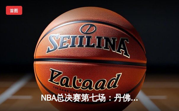 NBA总决赛第七场：丹佛掘金逆转迈阿密热火，首夺总冠军