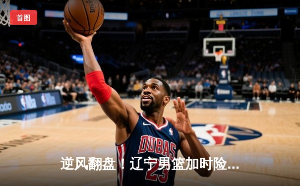 逆风翻盘！辽宁男篮加时险胜广东，赵继伟砍35分导演惊天逆转