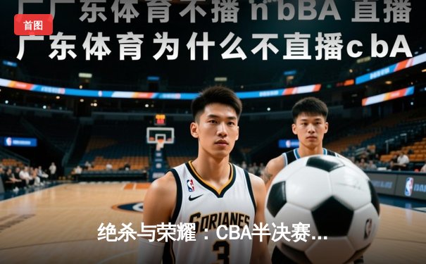 绝杀与荣耀：CBA半决赛京粤大战再现经典对决，广东加时险胜北京