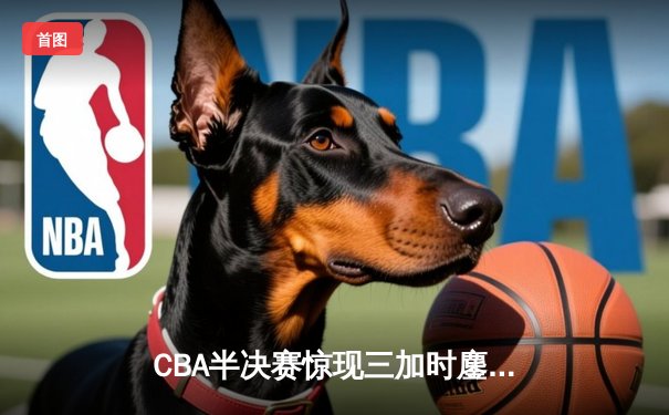 CBA半决赛惊现三加时鏖战 辽宁本钢逆转广东宏远夺赛点